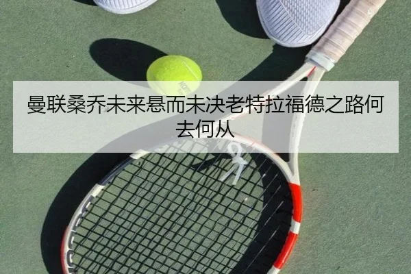 曼联桑乔未来悬而未决老特拉福德之路何去何从